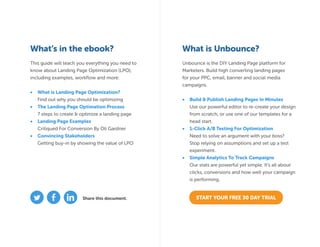 What’s in the ebook? What is Unbounce?
This guide will teach you everything you need to
know about Landing Page Optimization (LPO),
including examples, workflow and more:
•	 What is Landing Page Optimization?
Find out why you should be optimizing
•	 The Landing Page Optimation Process
7 steps to create & optimize a landing page
•	 Landing Page Examples
Critiqued For Conversion By Oli Gardner
•	 Convincing Stakeholders
Getting buy-in by showing the value of LPO
Unbounce is the DIY Landing Page platform for
Marketers. Build high converting landing pages
for your PPC, email, banner and social media
campaigns.
•	 Build & Publish Landing Pages In Minutes
Use our powerful editor to re-create your design
from scratch, or use one of our templates for a
head start.
•	 1-Click A/B Testing For Optimization
Need to solve an argument with your boss?
Stop relying on assumptions and set up a test
experiment.
•	 Simple Analytics To Track Campaigns
Our stats are powerful yet simple. It’s all about
clicks, conversions and how well your campaign
is performing.
START YOUR FREE 30 DAY TRIALShare this document.
 