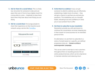 20START YOUR FREE 30 DAY TRIAL Share This Document
1.	 Ask for them for a social follow: This is a fairly
low risk action for someone to take and can
place their ears in front of your digital mouth for
a long while to come – hopefully to draw them
back when they hear about new things you are
doing.
2.	 Ask for a social share: Encourage people to
share their experience on their favorite social
network using a service like FriendBuy.
3.	 Invite them to a webinar: If you can get
someone to attend a webinar you are effectively
establishing a higher level of contact – they
will get a chance to see/hear you and ask you
questions. This establishes you as a thought
leader, elevating trust and confidence in what
you or your product has to offer.
4.	 Ask them to subscribe to your newsletter:
Newsletters provide you with permission to
continue the conversation via email, keeping you
in their stream of consciousness for an extended
period of time.
An alternative is to ask them to subscribe to a
series of emails based on a specific, pre-defined
progressive story arc – known as drip or
autoresponder campaign.
This can be used to send tips to new customers
throughout their on-boarding process (for an
online product/service), which can be a big factor
in maintain retention and reducing churn.
 