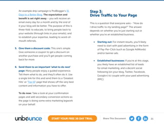 21START YOUR FREE 30 DAY TRIAL Share This Document
An example drip campaign is ProBlogger’s 31
Days to a Better Blog. The expectation and
benefit is set right away – you will receive an
email every day for a month and by the end of
it your blog will be better. The purpose of this is
three-fold: to educate, to bring people back to
your website (through links in your emails), and
to establish your expertise, leading to word-of-
mouth referrals.
5.	 Give them a discount code: This one’s simple.
Give someone a coupon to get a discount on
another purchase and you’ll get people coming
back for more.
6.	 Send them to an important ‘what to do next’
page: Many people enjoy a guided experience.
Tell them what to do, and they’ll often do it. Use
a single link for this and send them to a ‘Greatest
Hits’ or ‘Top 10’ page that shows off the very best
content and information you have to offer.
To do now: Take a look at your confirmation
pages and add secondary conversion actions so
the page is doing some extra marketing legwork
on your behalf.
Step 3:
Drive Traffic to Your Page
This is a question that everyone asks - “How do
I drive traffic to my landing page?” The answer
depends on whether you’re just starting out or
whether you’re an established business.
•	 Starting out: For instant results, you’ll likely
need to start with paid advertising in the form
of Pay-Per-Click (such as Google AdWords)
and/or banner ads.
•	 Established businesses: If you’re at this stage,
you likely have an established list of leads
for email marketing, and a decent social
following (on your blog, Twitter, Facebook,
Google+) to couple with your paid advertising
(PPC).
 