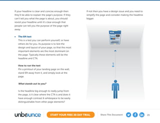 25START YOUR FREE 30 DAY TRIAL Share This Document
If your headline is clear and concise enough then
they’ll be able to explain the page’s purpose. If they
can’t tell you what the page is about, you should
revisit your headline until it’s clear enough that
people can tell you the purpose of the page right
away.
•	 The 6ft test
This is a test you can perform yourself, or have
others do for you. Its purpose is to test the
design and layout of your page, so that the most
important elements are the most dominant on
the page. Typically these elements will be the
headline and CTA.
How to run the test
Pin a printout of your landing page on the wall,
stand 6ft away from it, and simply look at the
page.
What stands out to you?
Is the headline big enough to really jump from
the page, is it clear where the CTA is and does it
have enough contrast  whitespace to be easily
distinguishable from other page elements?
If not then you have a design issue and you need to
simplify the page and consider making the headline
bigger.
6FT
 