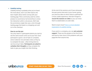 26START YOUR FREE 30 DAY TRIAL Share This Document
•	 Usability testing
Usability testing is probably what you’ve heard
the most about, and it can often lead to the
best insights about what’s wrong with your
landing page. More commonly used for online
product or ecommerce full funnel flow to show
the interaction within a set process. We’ll take
the ecommerce angle that uses a click-through
landing page that leads to a shopping cart and
on to the checkout.
How to run the test
You only need 5-7 participants before you start to
see the same results come out of your test. Each
participant is given a set of tasks to complete,
and an observer sits and takes notes as they try
to complete the tasks - often timing them to
see how long it takes. Participants are asked to
verbalize their thoughts as they complete the
tasks to give you insight into their thinking.
At the end of the sessions you’ll have witnessed
the pain points that exist in your funnel, giving
you precious data on which areas to optimize for
a more usable experience. And don’t forget to
record the sessions on video so you can show
them to stakeholders at a later date.
Want to learn more? Here is a more detailed
explanation of usability testing.
If you work in a company, you can ask customer
support. These are the people on the front lines
and tend to hear more of the problems with your
page/site than anyone else.
 