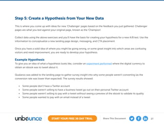 27START YOUR FREE 30 DAY TRIAL Share This Document
Step 5: Create a Hypothesis from Your New Data
This is where you come up with ideas for new ‘Challenger’ pages based on the feedback you just gathered. Challenger
pages are what you test against your original page, known as the ‘Champion’.
Collect data using the above exercises and you’ll have the basis for creating your hypothesis for a new A/B test. Use the
information to conceptualize a new landing page design, messaging, and CTA placement.
Once you have a solid idea of where you might be going wrong, or some great insight into which areas are confusing
visitors and need improvement, you are ready to develop your hypothesis.
Example Hypothesis
To give you an idea of what a hypothesis looks like, consider an experiment performed where the digital currency to
obtain an ebook was to tweet about it.
Qualaroo was added to the landing page to gather survey insight into why some people weren’t converting (as the
conversion rate was lower than expected). The survey results showed:
•	 Some people don’t have a Twitter account
•	 Some people weren’t willing to have a business tweet go out on their personal Twitter account
•	 Some people weren’t willing to pay with a tweet without seeing a preview of the ebook to validate its quality
•	 Some people wanted to pay with an email instead of a tweet
 