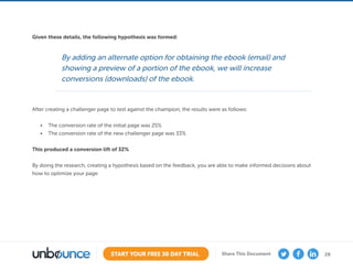 28START YOUR FREE 30 DAY TRIAL Share This Document
By adding an alternate option for obtaining the ebook (email) and
showing a preview of a portion of the ebook, we will increase
conversions (downloads) of the ebook.
Given these details, the following hypothesis was formed:
After creating a challenger page to test against the champion, the results were as follows:
•	 The conversion rate of the initial page was 25%
•	 The conversion rate of the new challenger page was 33%
This produced a conversion lift of 32%
By doing the research, creating a hypothesis based on the feedback, you are able to make informed decisions about
how to optimize your page.
 