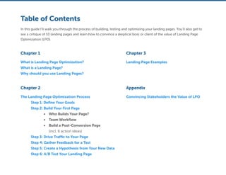 Table of Contents
Chapter 1 Chapter 3
Chapter 2
What is Landing Page Optimization?
What is a Landing Page?
Why should you use Landing Pages?
Landing Page Examples
Appendix
Convincing Stakeholders the Value of LPOThe Landing Page Optimization Process
	 Step 1: Define Your Goals
	 Step 2: Build Your First Page
•	 Who Builds Your Page?
•	 Team Workflow
•	 Build a Post-Conversion Page
(incl. 6 action ideas)
	 Step 3: Drive Traffic to Your Page
	 Step 4: Gather Feedback for a Test
	 Step 5: Create a Hypothesis from Your New Data
	 Step 6: A/B Test Your Landing Page
In this guide I’ll walk you through the process of building, testing and optimizing your landing pages. You’ll also get to
see a critique of 10 landing pages and learn how to convince a skeptical boss or client of the value of Landing Page
Optimization (LPO).
 