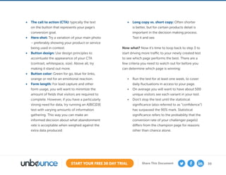 30START YOUR FREE 30 DAY TRIAL Share This Document
•	 The call to action (CTA): typically the text
on the button that represents your page’s
conversion goal.
•	 Hero shot: Try a variation of your main photo
– preferably showing your product or service
being used in context.
•	 Button design: Use design principles to
accentuate the appearance of your CTA
(contrast, whitespace, size). Above all, try
making it stand out more.
•	 Button color: Green for go, blue for links,
orange or red for an emotional reaction.
•	 Form length: For lead capture and other
form usage, you will want to minimize the
amount of ﬁelds that visitors are required to
complete. However, if you have a particularly
strong need for data, try running an A|B|C|D|E
test with varying amounts of information
gathering. This way you can make an
informed decision about what abandonment
rate is acceptable when weighed against the
extra data produced.
•	 Long copy vs. short copy: Often shorter
is better, but for certain products detail is
important in the decision making process.
Test it and see.
Now what? Now it’s time to loop back to step 3 to
start driving more traffic to your newly created test
to see which page performs the best. There are a
few criteria you need to watch out for before you
can determine which page is winning:
•	 Run the test for at least one week, to cover
daily fluctuations in access to your page.
•	 On average you will want to have about 500
unique visitors see each variant in your test.
•	 Don’t stop the test until the statistical
significance (also referred to as “confidence”)
has surpassed the 90% mark. Statistical
significance refers to the probability that the
conversion rate of your challenger page(s)
differs from the champion page for reasons
other than chance alone.
 