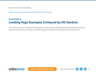 31START YOUR FREE 30 DAY TRIAL Share This Document
Landing Page Examples Critiqued by Oli Gardner
CHAPTER 3
One of the best ways to understand landing pages is to look at some examples (both good and bad) and think about
what you like about them, and what you would change or test. Below are 10 examples for you to learn from.
One final thing: never stop testing.
Want to learn more? Download the Ultimate Guide to A/B Testing
 