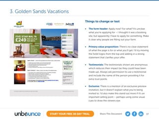 37START YOUR FREE 30 DAY TRIAL Share This Document
Things to change or test
•	 The form header: Apply now? For what? It’s unclear
what you’re applying for – I thought it was a booking
site, but apparently I have to apply for something. Make
it clear why people are filling out your form.
•	 Primary value proposition: There’s no clear statement
of what the page is for or what you’ll get. I’d try moving
the hotel logos from the top and adding in a strong
statement that clarifies your offer.
•	 Testimonials: The testimonials shown are anonymous
which reduces their impact (as they could have been
made up). Always ask permission to use a testimonial
and include the name of the person providing it for
extra trust points.
•	 Exclusive: There is a mention of an exclusive preview
invitation, but it doesn’t explain what you’re being
invited to. I’d also make this stand out more if it’s an
important selling point – perhaps using some visual
cues to draw the viewers eye.
3. Golden Sands Vacations
 