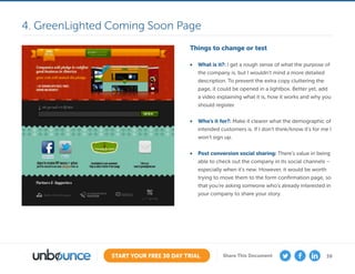 39START YOUR FREE 30 DAY TRIAL Share This Document
Things to change or test
•	 What is it?: I get a rough sense of what the purpose of
the company is, but I wouldn’t mind a more detailed
description. To prevent the extra copy cluttering the
page, it could be opened in a lightbox. Better yet, add
a video explaining what it is, how it works and why you
should register.
•	 Who’s it for?: Make it clearer what the demographic of
intended customers is. If I don’t think/know it’s for me I
won’t sign up.
•	 Post conversion social sharing: There’s value in being
able to check out the company in its social channels –
especially when it’s new. However, it would be worth
trying to move them to the form confirmation page, so
that you’re asking someone who’s already interested in
your company to share your story.
4. GreenLighted Coming Soon Page
 