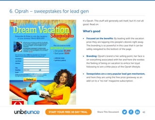42START YOUR FREE 30 DAY TRIAL Share This Document
It’s Oprah. This stuff will generally sell itself, but it’s not all
good. Read on.
What’s good
•	 Focused on the benefits: By leading with the vacation
prize they are tapping into people’s desires right away.
The branding is so powerful in this case that it can be
safely relegated to the bottom of the page.
•	 Branding: Oprah’s brand is her selling point, her face is
on everything associated with her and here she evokes
the feeling of being on vacation to entice her loyal
following to win a little piece of the Oprah lifestyle.
•	 Sweepstakes are a very popular lead gen mechanism,
and here they are using the free prize giveaway as an
add-on to a “no risk” magazine subscription.
6. Oprah – sweepstakes for lead gen
 