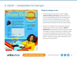 43START YOUR FREE 30 DAY TRIAL Share This Document
Things to change or test
•	 The privacy policy and rules links open up new
windows which is a bit messy. A better solution is
to use a modal lightbox like the UPS example above.
You can see what I’m talking about on one of the
Unbounce contest landing pages (click the contest
rules link near the bottom to see the modal window).
•	 It pains me to repeat the same thing over and over,
but the call to action on your buttons is REALLY
IMPORTANT. Any doubt in the visitors mind as to what
will happen can lead to little leaks in confidence. Spell
it out clearly so people know what to expect. Here it
could use a double lined CTA that starts with a primary
first line: “Enter the contest”, then a second line “and
start your trial subscription”.
6. Oprah – sweepstakes for lead gen
 