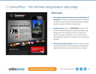 45START YOUR FREE 30 DAY TRIAL Share This Document
What’s good
•	 The design matches the desires and expectations of
the buyer. The target customer already has an iPhone,
so they are used to seeing beautiful design with apps
placed in context with their intended use.
•	 Context of use: This is an IMPORTANT concept. The
primary iPhone image plays a video showing the app
being used. This is pretty much all you need to be
sold on the app’s cool factor. You can then explore
the big feature list below to reinforce your purchasing
decision.
•	 The price and call to action to buy the app are nicely
positioned above the fold, leaving you to explore the
page knowing how to interact when you are ready.
7. CameraPlus – the ultimate long product sales page
 