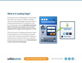 5START YOUR FREE 30 DAY TRIAL Share This Document
What Is A Landing Page?
In the purest sense, a landing page is any web page
that a visitor can arrive at or “land” on. However,
when discussing landing pages within the realm of
marketing and advertising, it’s preferable to refer
to a landing page as being a standalone web page
distinct from your main website, that has been
designed with a single focused objective in mind.
The main reason for a landing page having a single
focused objective is to limit the options available
to your visitors, helping to guide them toward your
intended conversion goal. So ditch your website’s
global navigation and take a look at the anatomy of
a well-constructed landing page:
 