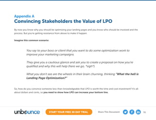 51START YOUR FREE 30 DAY TRIAL Share This Document
Convincing Stakeholders the Value of LPO
Appendix A
By now you know why you should be optimizing your landing pages and you know who should be involved and the
process. But you’re getting resistance from above to make it happen.
Imagine this common scenario:
So, how do you convince someone less-than-knowledgeable that LPO is worth the time and cost investment? It’s all
about dollars and cents, so you need to show how LPO can increase your bottom line.
You say to your boss or client that you want to do some optimization work to
improve your marketing campaigns.
They give you a cautious glance and ask you to create a proposal on how you’re
qualified and why this will help (here we go, *sigh*).
What you don’t see are the wheels in their brain churning, thinking “What the hell is
Landing Page Optimization?”
 