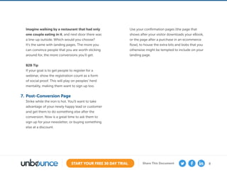 8START YOUR FREE 30 DAY TRIAL Share This Document
Imagine walking by a restaurant that had only
one couple eating in it, and next door there was
a line-up outside. Which would you choose?
It’s the same with landing pages. The more you
can convince people that you are worth sticking
around for, the more conversions you’ll get.
B2B Tip
If your goal is to get people to register for a
webinar, show the registration count as a form
of social proof. This will play on peoples’ herd
mentality, making them want to sign up too.
7.	 Post-Conversion Page
Strike while the iron is hot. You’ll want to take
advantage of your newly happy lead or customer
and get them to do something else after the
conversion. Now is a great time to ask them to
sign up for your newsletter, or buying something
else at a discount.
Use your confirmation pages (the page that
shows after your visitor downloads your eBook,
or the page after a purchase in an ecommerce
flow), to house the extra bits and bobs that you
otherwise might be tempted to include on your
landing page.
 