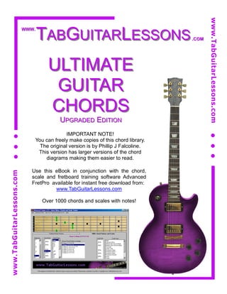 www.TabGuitarLessons.com
                                  TABGUITARLESSONS
                           WWW.

                                                                                  .COM




                                    ULTIMATE
                                     GUITAR
                                    CHORDS
                                         UPGRADED EDITION
                                           IMPORTANT NOTE!
                              You can freely make copies of this chord library.
                                The original version is by Phillip J Falcoline.
                               This version has larger versions of the chord
                                  diagrams making them easier to read.

                             Use this eBook in conjunction with the chord,
www.TabGuitarLessons.com




                             scale and fretboard training software Advanced
                             FretPro available for instant free download from:
                                      www.TabGuitarLessons.com

                                  Over 1000 chords and scales with notes!
 