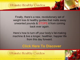 Click Here To Discover Finally, there’s a new, revolutionary set of weight loss & healthy guides that melts away unwanted pounds &  STOPS  it from coming back ever again. Here’s how to turn off your body’s fat-making machine & live a longer, healthier, happier life from this day forward. 