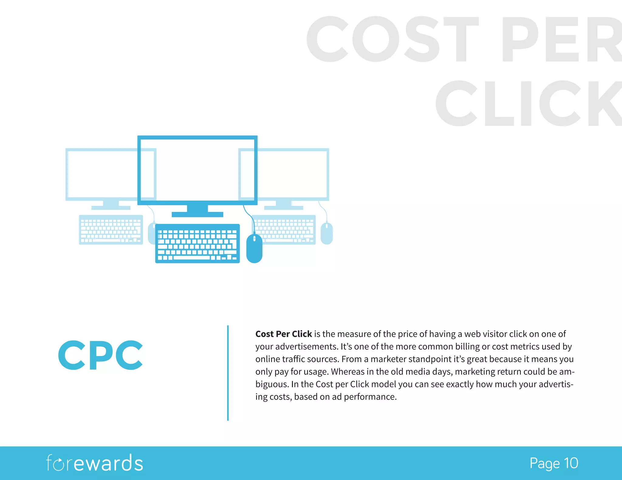 Page 10
CPC
Cost Per Click is the measure of the price of having a web visitor click on one of
your advertisements. It’s one of the more common billing or cost metrics used by
online traffic sources. From a marketer standpoint it’s great because it means you
only pay for usage. Whereas in the old media days, marketing return could be am-
biguous. In the Cost per Click model you can see exactly how much your advertis-
ing costs, based on ad performance.
COST PER
CLICK
 