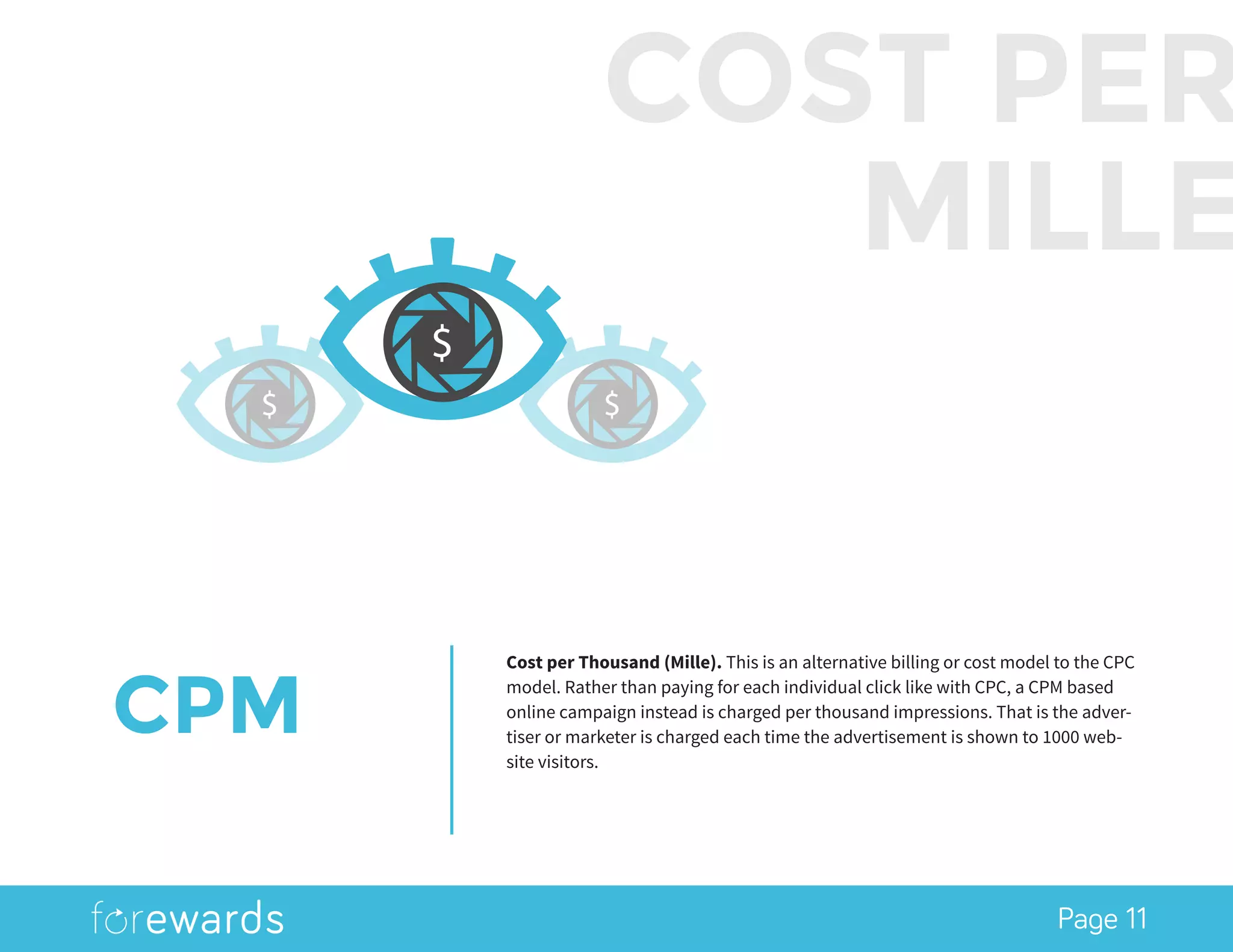 Page 11
CPM
Cost per Thousand (Mille). This is an alternative billing or cost model to the CPC
model. Rather than paying for each individual click like with CPC, a CPM based
online campaign instead is charged per thousand impressions. That is the adver-
tiser or marketer is charged each time the advertisement is shown to 1000 web-
site visitors.
$ $
COST PER
MILLE
$
 