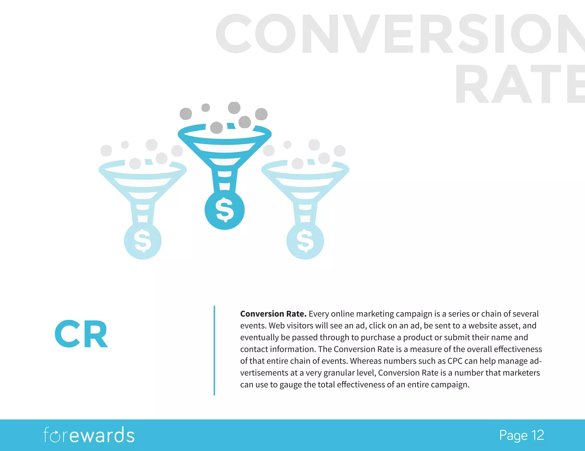 Page 12
CR
Conversion Rate. Every online marketing campaign is a series or chain of several
events. Web visitors will see an ad, click on an ad, be sent to a website asset, and
eventually be passed through to purchase a product or submit their name and
contact information. The Conversion Rate is a measure of the overall effectiveness
of that entire chain of events. Whereas numbers such as CPC can help manage ad-
vertisements at a very granular level, Conversion Rate is a number that marketers
can use to gauge the total effectiveness of an entire campaign.
CONVERSION
RATE
 