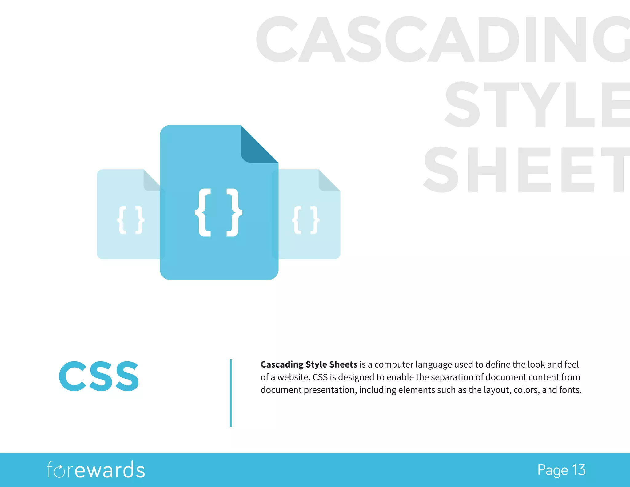 Page 13
CSS
Cascading Style Sheets is a computer language used to define the look and feel
of a website. CSS is designed to enable the separation of document content from
document presentation, including elements such as the layout, colors, and fonts.
CASCADING
STYLE
SHEET
 