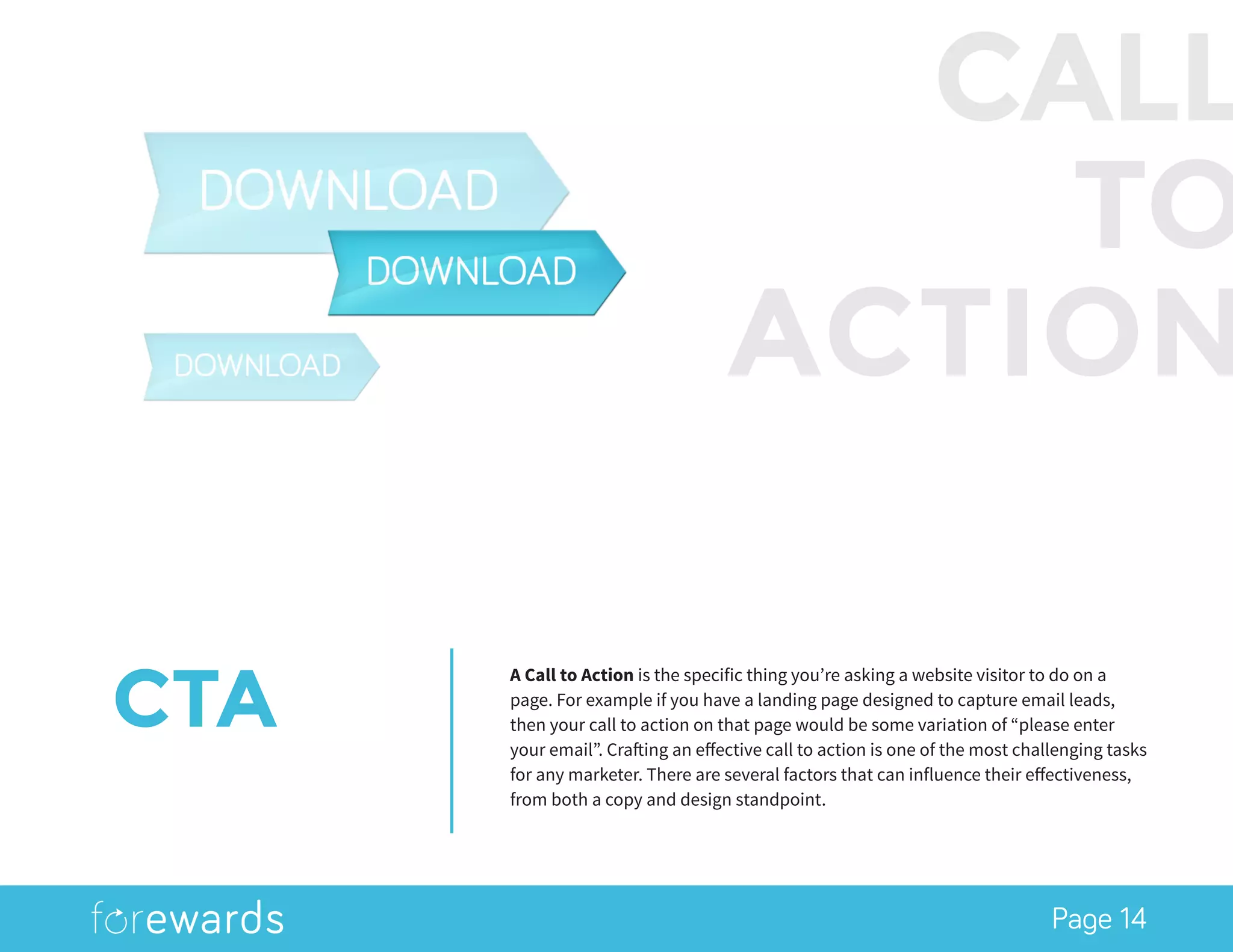 Page 14
CTA
A Call to Action is the specific thing you’re asking a website visitor to do on a
page. For example if you have a landing page designed to capture email leads,
then your call to action on that page would be some variation of “please enter
your email”. Crafting an effective call to action is one of the most challenging tasks
for any marketer. There are several factors that can influence their effectiveness,
from both a copy and design standpoint.
CALL
TO
ACTION
 