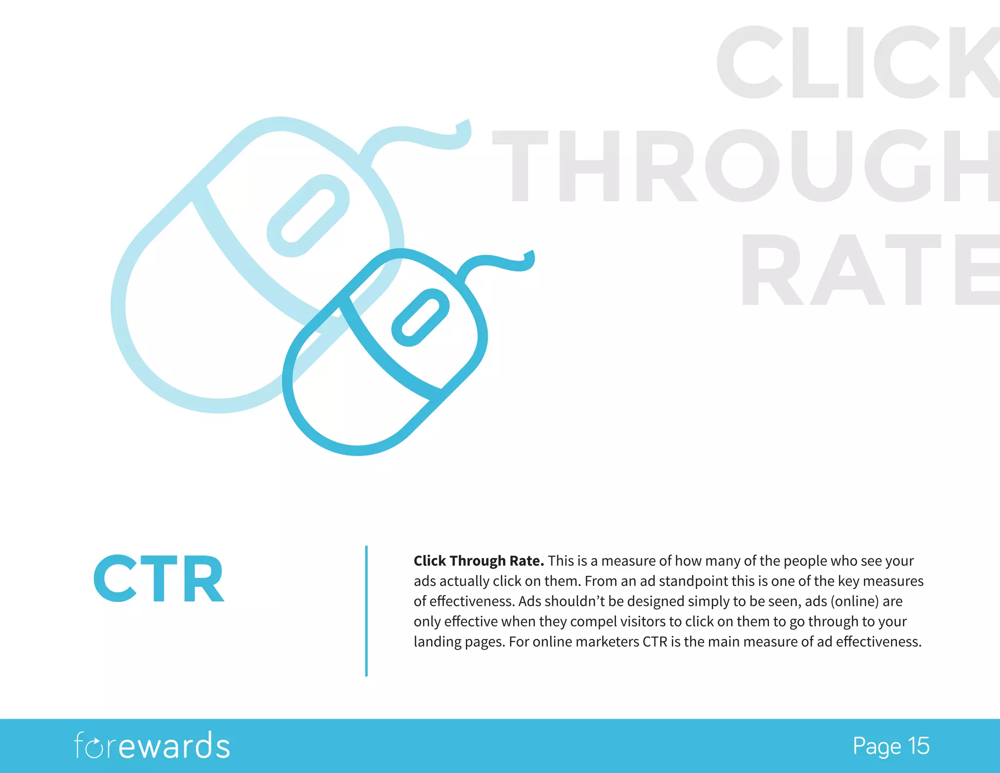 Page 15
CTR
Click Through Rate. This is a measure of how many of the people who see your
ads actually click on them. From an ad standpoint this is one of the key measures
of effectiveness. Ads shouldn’t be designed simply to be seen, ads (online) are
only effective when they compel visitors to click on them to go through to your
landing pages. For online marketers CTR is the main measure of ad effectiveness.
CLICK
THROUGH
RATE
 