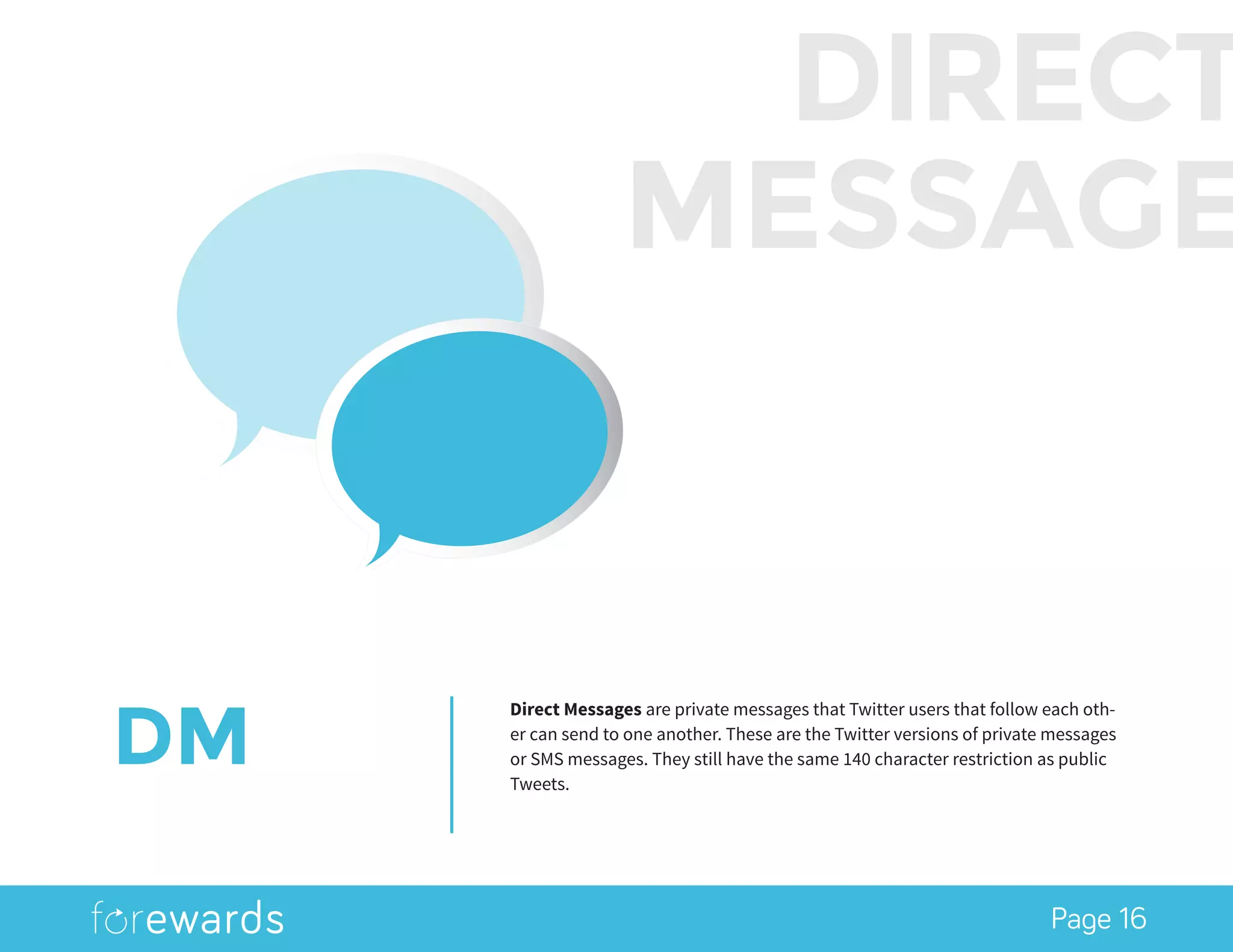 Page 16
DM
Direct Messages are private messages that Twitter users that follow each oth-
er can send to one another. These are the Twitter versions of private messages
or SMS messages. They still have the same 140 character restriction as public
Tweets.
DIRECT
MESSAGE
 