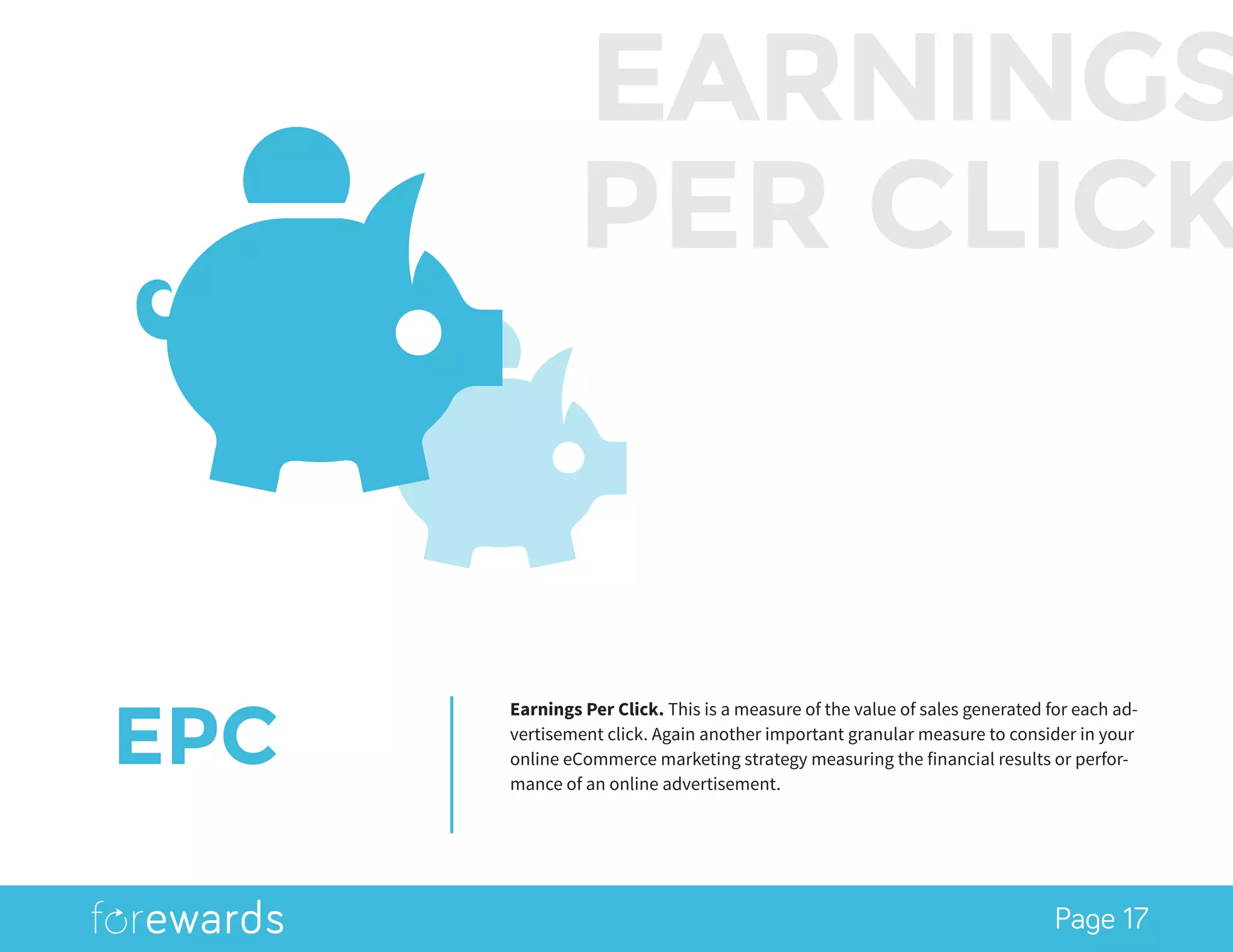 Page 17
EPC
Earnings Per Click. This is a measure of the value of sales generated for each ad-
vertisement click. Again another important granular measure to consider in your
online eCommerce marketing strategy measuring the financial results or perfor-
mance of an online advertisement.
EARNINGS
PER CLICK
 