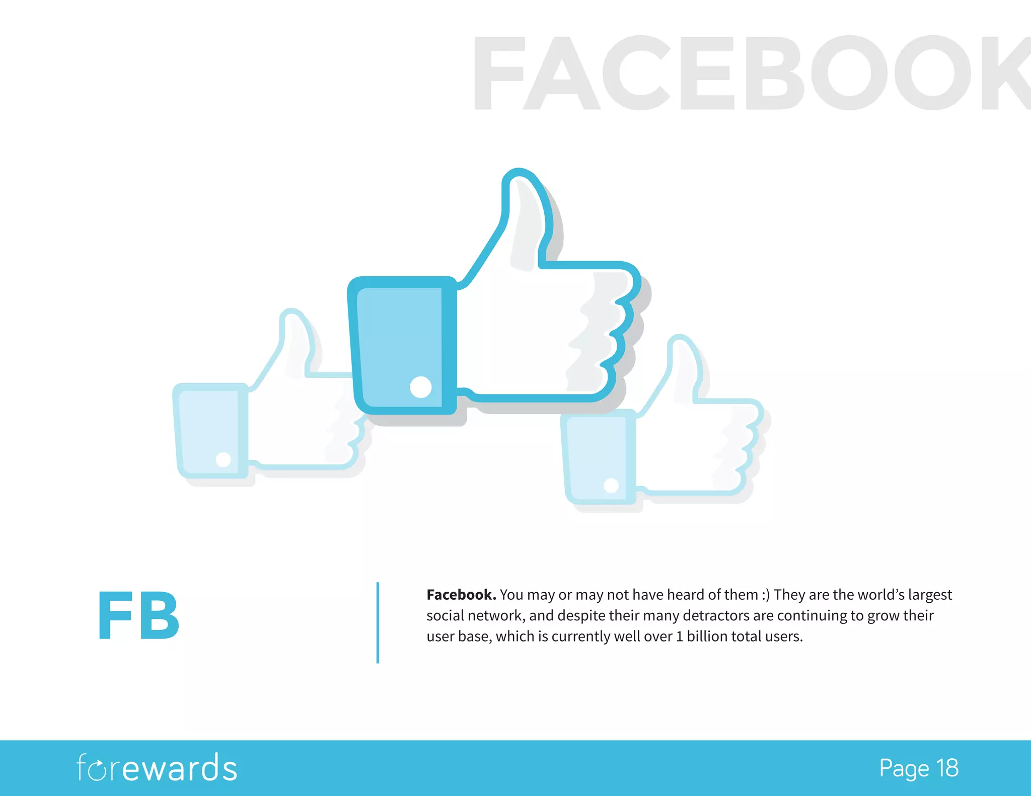 Page 18
FB
Facebook. You may or may not have heard of them :) They are the world’s largest
social network, and despite their many detractors are continuing to grow their
user base, which is currently well over 1 billion total users.
FACEBOOK
 