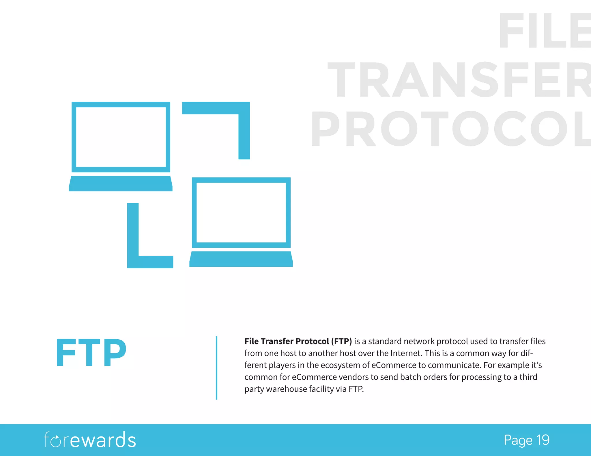 Page 19
FTP
File Transfer Protocol (FTP) is a standard network protocol used to transfer files
from one host to another host over the Internet. This is a common way for dif-
ferent players in the ecosystem of eCommerce to communicate. For example it’s
common for eCommerce vendors to send batch orders for processing to a third
party warehouse facility via FTP.
FILE
TRANSFER
PROTOCOL
 