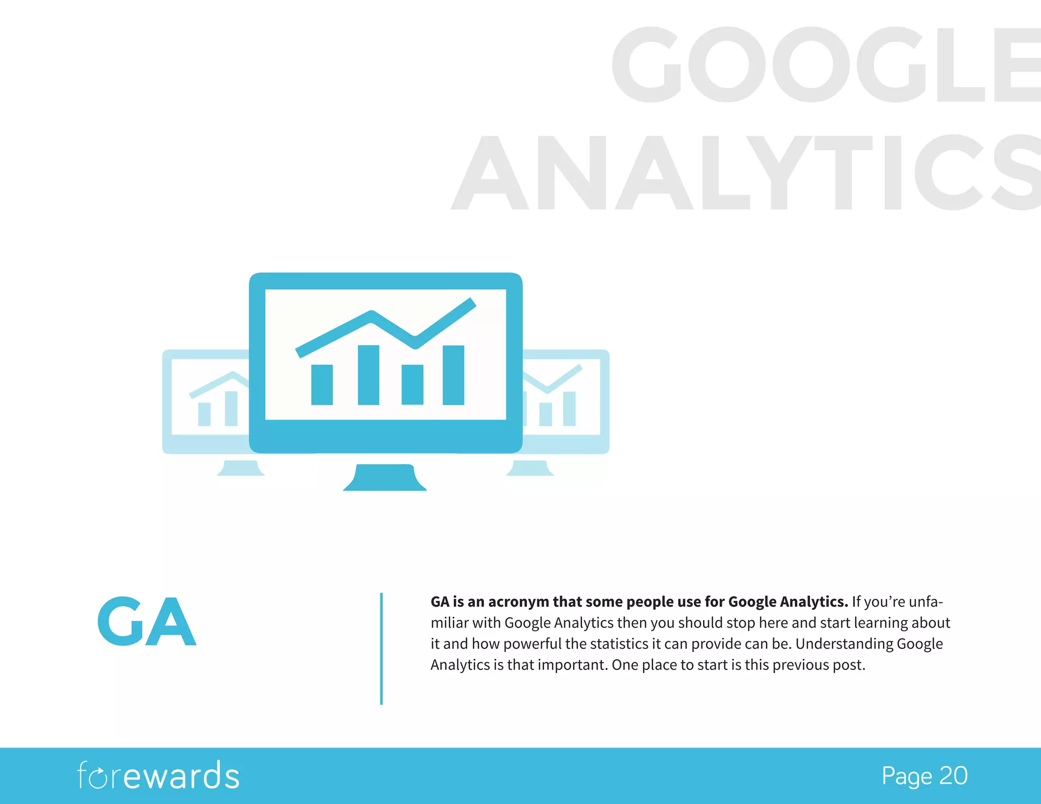 Page 20
GA
GA is an acronym that some people use for Google Analytics. If you’re unfa-
miliar with Google Analytics then you should stop here and start learning about
it and how powerful the statistics it can provide can be. Understanding Google
Analytics is that important. One place to start is this previous post.
GOOGLE
ANALYTICS
 