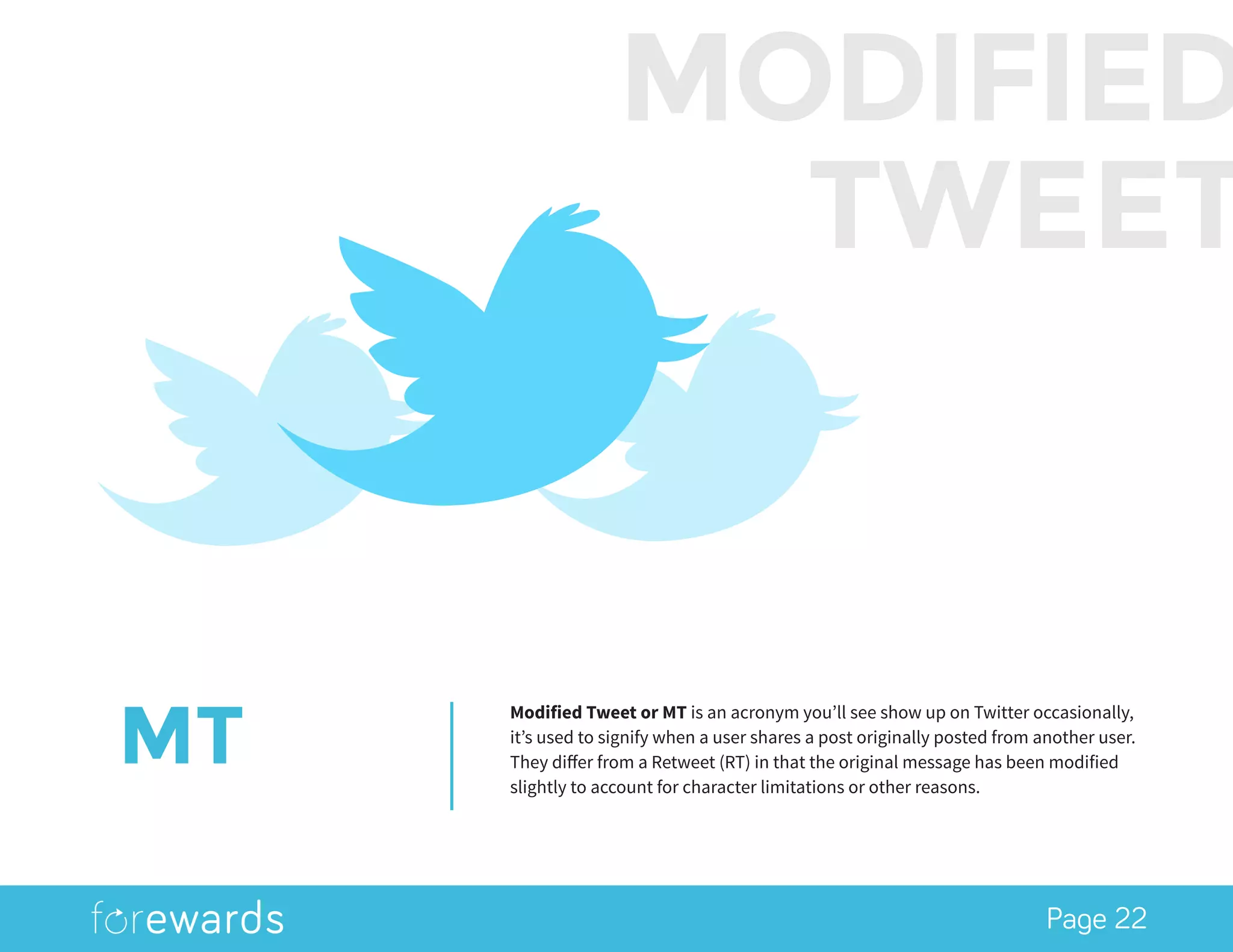 Page 22
MT
Modified Tweet or MT is an acronym you’ll see show up on Twitter occasionally,
it’s used to signify when a user shares a post originally posted from another user.
They differ from a Retweet (RT) in that the original message has been modified
slightly to account for character limitations or other reasons.
MODIFIED
TWEET
 