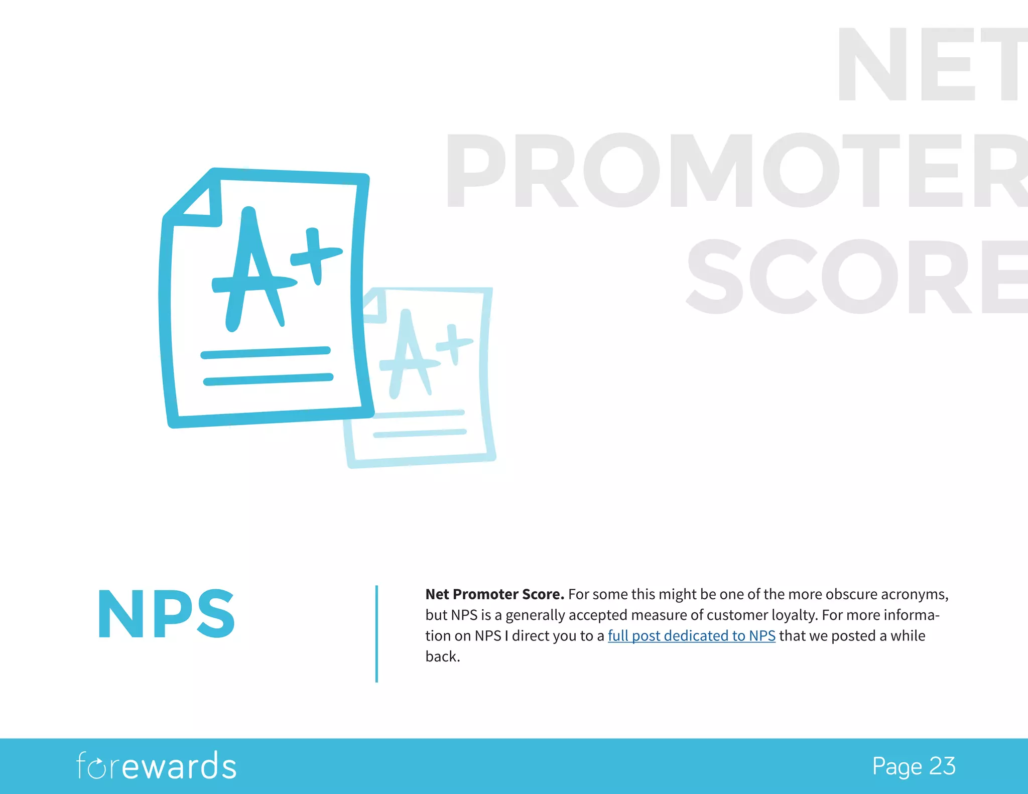 Page 23
NPS
Net Promoter Score. For some this might be one of the more obscure acronyms,
but NPS is a generally accepted measure of customer loyalty. For more informa-
tion on NPS I direct you to a full post dedicated to NPS that we posted a while
back.
NET
PROMOTER
SCORE
 