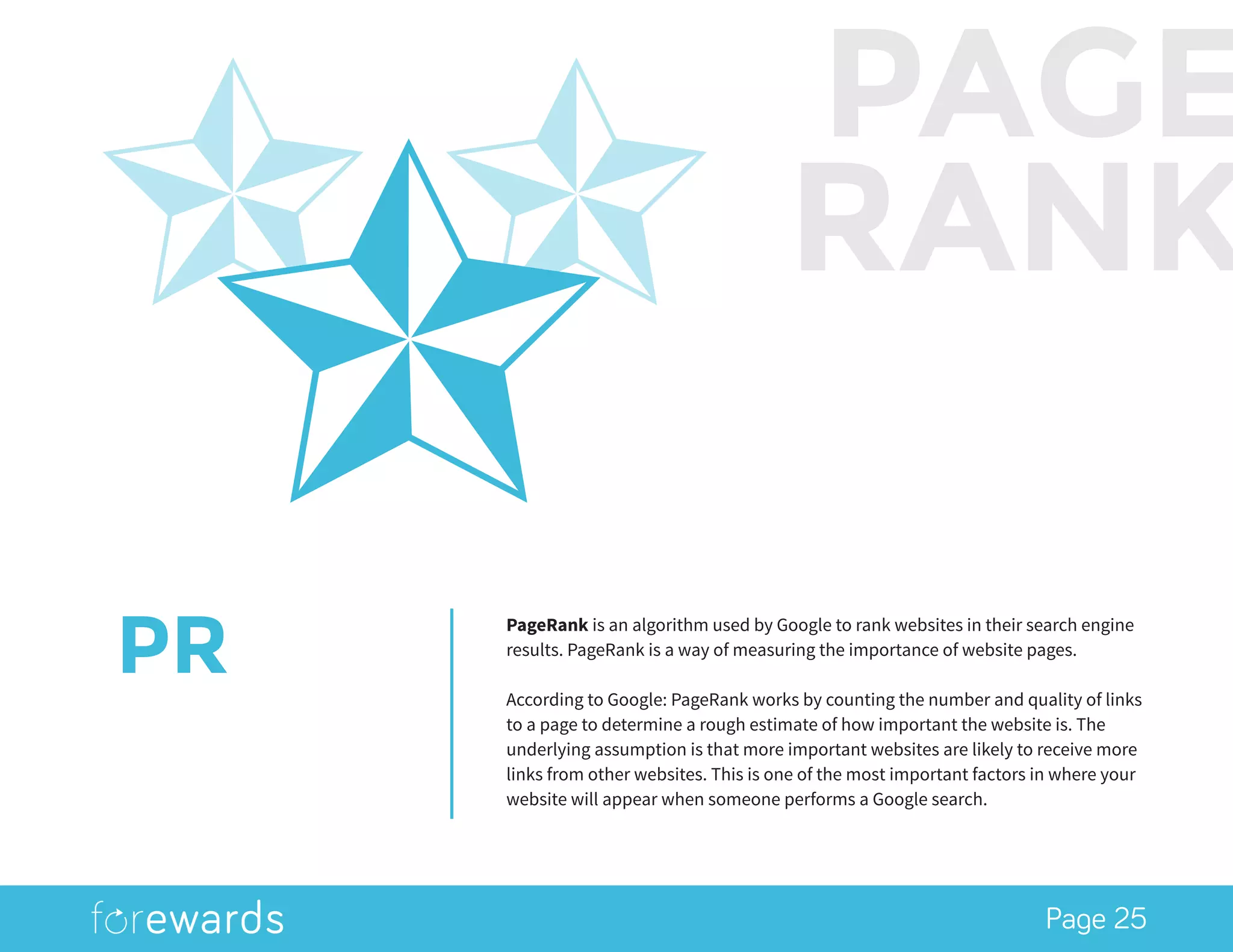 Page 25
PR
PageRank is an algorithm used by Google to rank websites in their search engine
results. PageRank is a way of measuring the importance of website pages.
According to Google: PageRank works by counting the number and quality of links
to a page to determine a rough estimate of how important the website is. The
underlying assumption is that more important websites are likely to receive more
links from other websites. This is one of the most important factors in where your
website will appear when someone performs a Google search.
PAGE
RANK
 