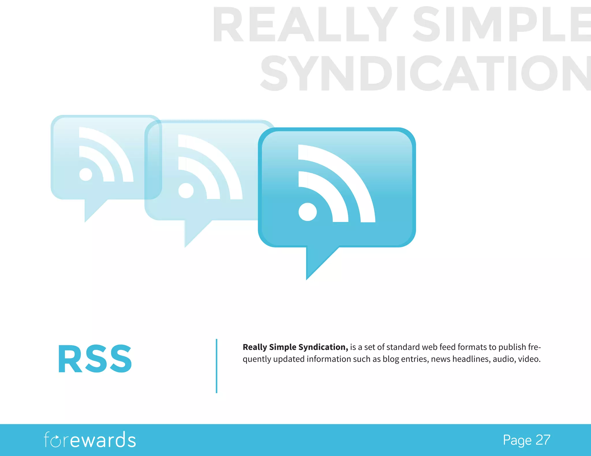 Page 27
RSS
Really Simple Syndication, is a set of standard web feed formats to publish fre-
quently updated information such as blog entries, news headlines, audio, video.
REALLY SIMPLE
SYNDICATION
 