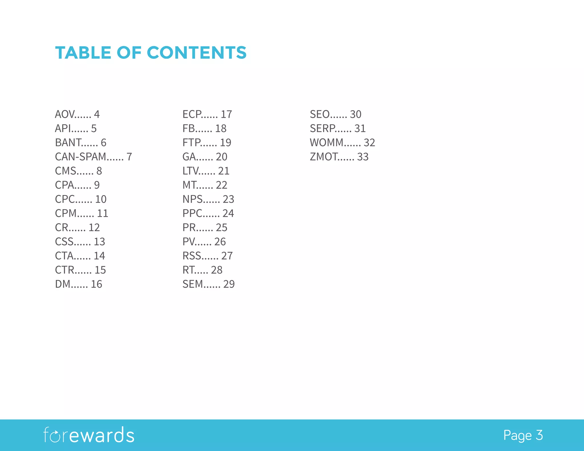 Page 3
AOV...... 4
API...... 5
BANT...... 6
CAN-SPAM...... 7
CMS...... 8
CPA...... 9
CPC...... 10
CPM...... 11
CR...... 12
CSS...... 13
CTA...... 14
CTR...... 15
DM...... 16
ECP...... 17
FB...... 18
FTP...... 19
GA...... 20
LTV...... 21
MT...... 22
NPS...... 23
PPC...... 24
PR...... 25
PV...... 26
RSS...... 27
RT..... 28
SEM...... 29
SEO...... 30
SERP...... 31
WOMM...... 32
ZMOT...... 33
TABLE OF CONTENTS
 