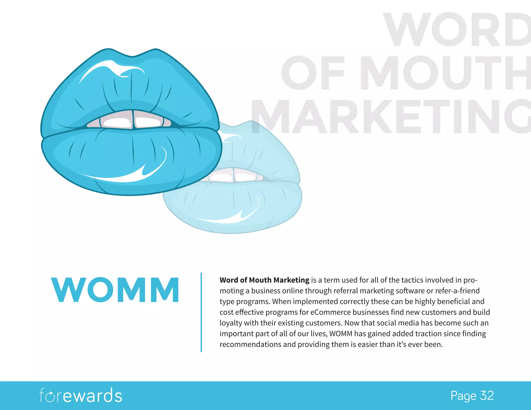 Page 32
WOMM
Word of Mouth Marketing is a term used for all of the tactics involved in pro-
moting a business online through referral marketing software or refer-a-friend
type programs. When implemented correctly these can be highly beneficial and
cost effective programs for eCommerce businesses find new customers and build
loyalty with their existing customers. Now that social media has become such an
important part of all of our lives, WOMM has gained added traction since finding
recommendations and providing them is easier than it’s ever been.
WORD
OF MOUTH
MARKETING
 