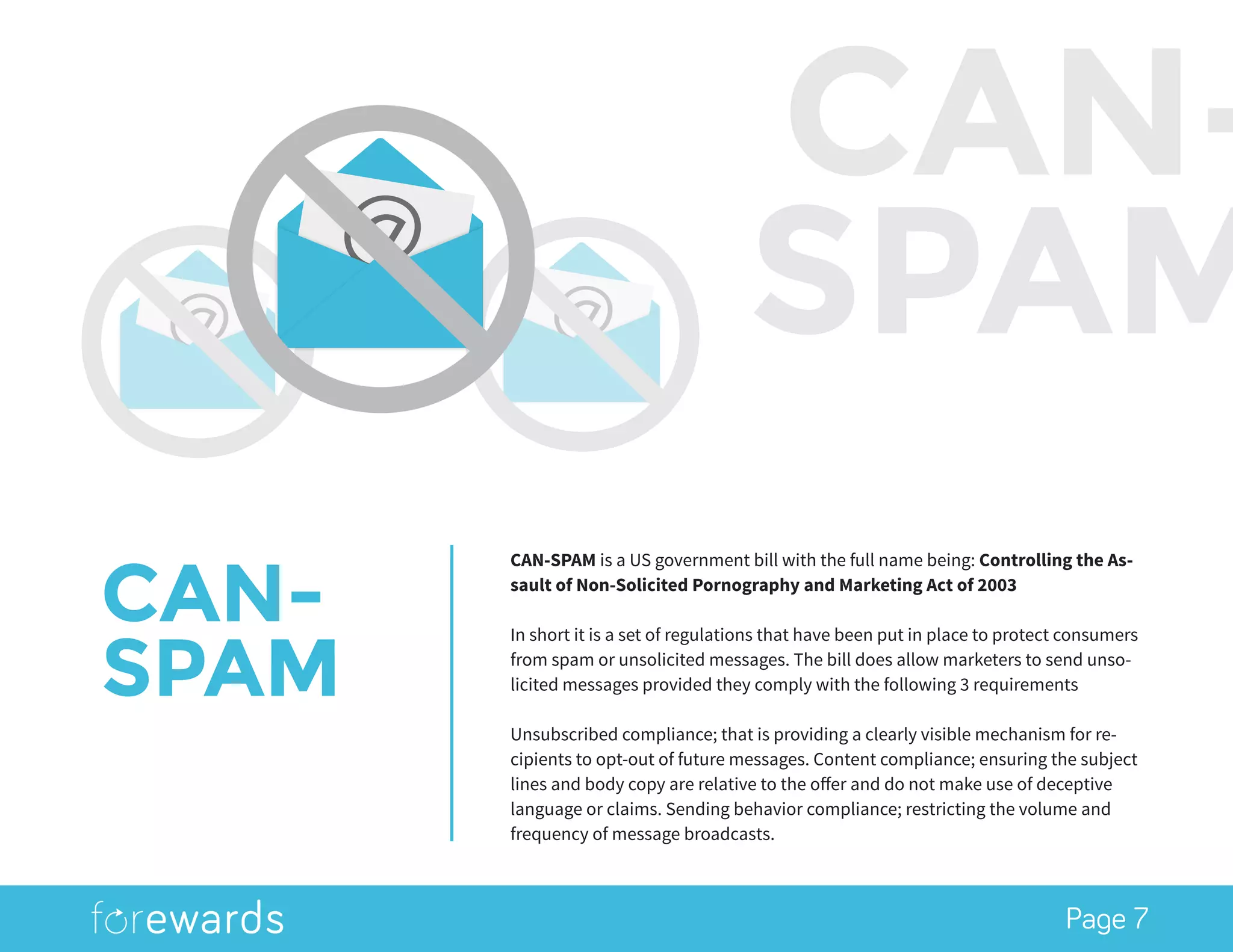 Page 7
CAN-
SPAM
CAN-SPAM is a US government bill with the full name being: Controlling the As-
sault of Non-Solicited Pornography and Marketing Act of 2003
In short it is a set of regulations that have been put in place to protect consumers
from spam or unsolicited messages. The bill does allow marketers to send unso-
licited messages provided they comply with the following 3 requirements
Unsubscribed compliance; that is providing a clearly visible mechanism for re-
cipients to opt-out of future messages. Content compliance; ensuring the subject
lines and body copy are relative to the offer and do not make use of deceptive
language or claims. Sending behavior compliance; restricting the volume and
frequency of message broadcasts.
CAN-
SPAM
 