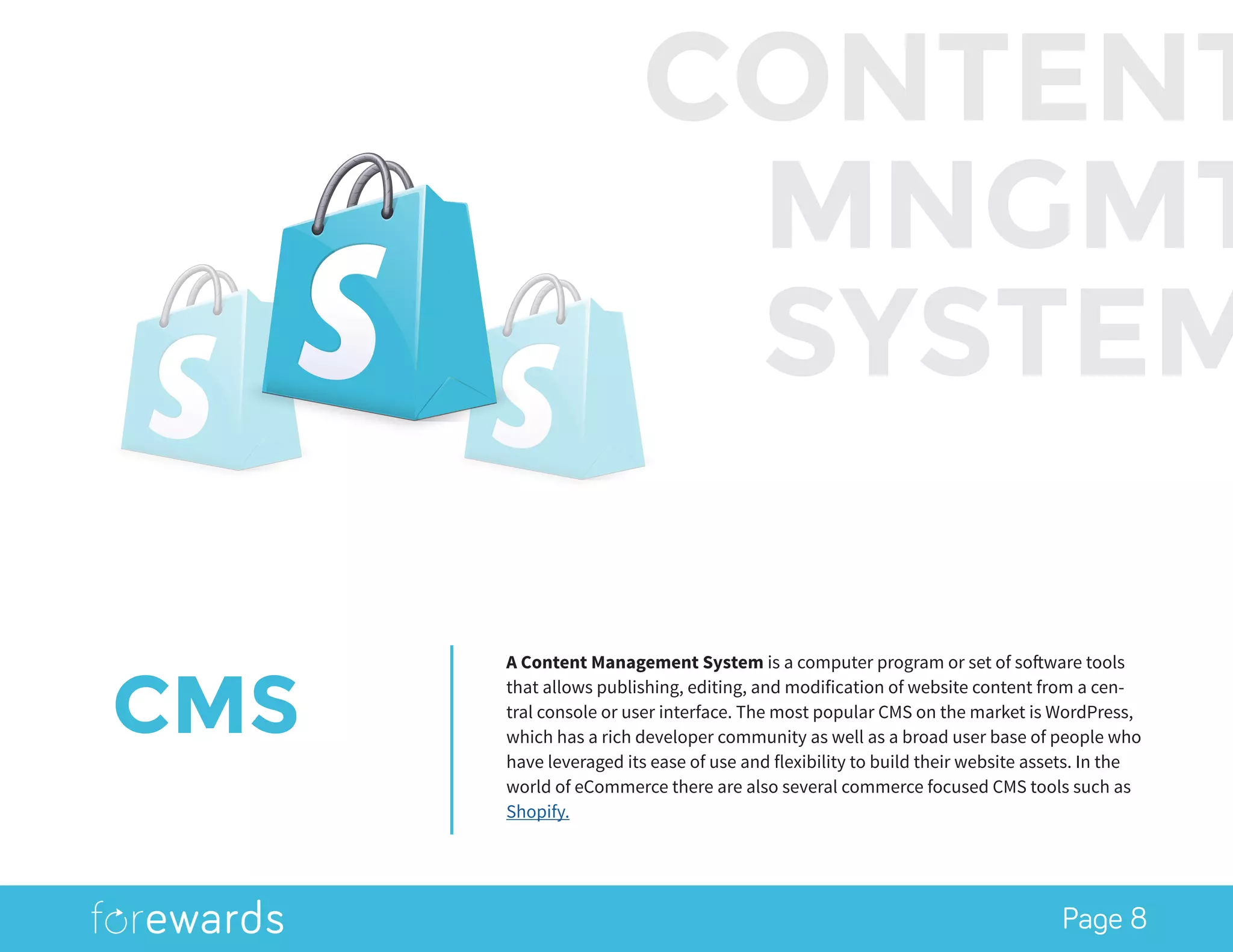Page 8
CMS
A Content Management System is a computer program or set of software tools
that allows publishing, editing, and modification of website content from a cen-
tral console or user interface. The most popular CMS on the market is WordPress,
which has a rich developer community as well as a broad user base of people who
have leveraged its ease of use and flexibility to build their website assets. In the
world of eCommerce there are also several commerce focused CMS tools such as
Shopify.
CONTENT
MNGMT
SYSTEM
 