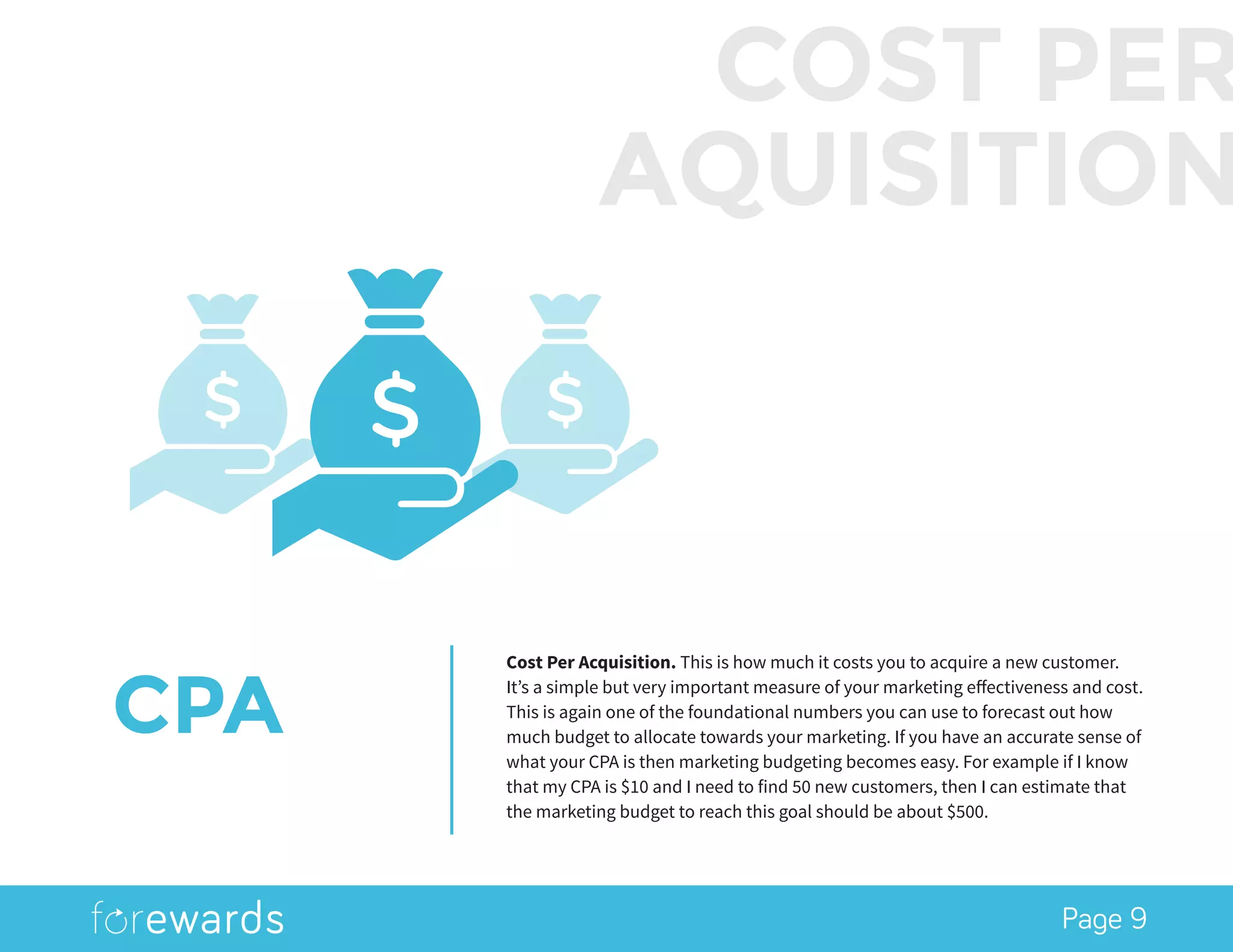 Page 9
CPA
Cost Per Acquisition. This is how much it costs you to acquire a new customer.
It’s a simple but very important measure of your marketing effectiveness and cost.
This is again one of the foundational numbers you can use to forecast out how
much budget to allocate towards your marketing. If you have an accurate sense of
what your CPA is then marketing budgeting becomes easy. For example if I know
that my CPA is $10 and I need to find 50 new customers, then I can estimate that
the marketing budget to reach this goal should be about $500.
COST PER
AQUISITION
 