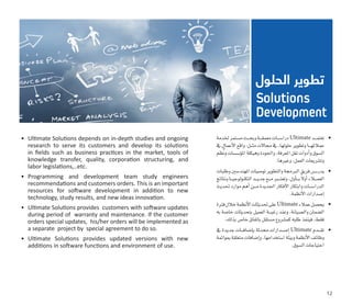 •	‫خلدمة‬‫م�ستمر‬‫���ث‬‫ح‬‫وب‬‫���ة‬‫ق‬‫معم‬‫درا�س���ات‬Ultimate ‫���د‬‫م‬‫تعت‬
‫يف‬‫أعمال‬‫ل‬‫ا‬‫واقع‬:‫���ل‬‫ث‬‫م‬‫جماالت‬‫يف‬،‫حلولها‬‫وتطوير‬‫���ا‬‫ه‬‫عمالئ‬
‫ظم‬ُ‫ن‬‫و‬‫ؤ�س�سات‬�‫امل‬‫وهيكلة‬‫واجلودة‬،‫املعرفة‬‫نقل‬‫أدوات‬�‫و‬‫ال�سوق‬
.‫وغريها‬،‫العمل‬‫وت�شريعات‬
•	‫وطلبات‬‫املهند�سني‬‫تو�صيات‬‫والتطوير‬‫الربجمة‬‫فريق‬‫���س‬�‫يدر‬
‫ونتائج‬‫���ا‬‫ي‬‫التكنولوج‬‫���د‬‫ي‬‫جد‬‫���ع‬‫م‬‫وتعت�ب�ر‬،‫أول‬����‫ب‬ً‫ال‬‫أو‬�‫العم�ل�اء‬
‫حتديث‬‫موارد‬‫أهم‬�‫���ن‬‫م‬‫اجلديدة‬‫أفكار‬‫ل‬‫ا‬‫وابتكار‬‫الدرا�س���ات‬
.‫أنظمة‬‫ل‬‫ا‬‫إ�صدارات‬�
•	‫فرتة‬‫خالل‬‫أنظمة‬‫ل‬‫ا‬‫حتديثات‬‫على‬Ultimate‫عمالء‬‫يح�صل‬
‫به‬ ‫خا�صة‬ ‫بتحديثات‬ ‫العميل‬ ‫���ة‬‫ب‬‫رغ‬ ‫وعند‬ ،‫وال�صيانة‬ ‫ال�ضمان‬
.‫بذلك‬‫خا�ص‬‫باتفاق‬‫م�ستقل‬‫كم�شروع‬‫طلبه‬‫فينفذ‬،‫فقط‬
•	‫يف‬ ‫جديدة‬ ‫���ات‬‫ف‬‫إ�ضا‬�‫ب‬ ‫حمدثة‬ ‫���دارات‬‫ص‬�‫إ‬� Ultimate ‫���دم‬‫ق‬‫ت‬
‫مبوائمة‬‫متعلقة‬‫إ�ضافات‬�‫و‬،‫ا�ستخدامها‬‫وبيئة‬‫أنظمة‬‫ل‬‫ا‬‫وظائف‬
.‫ال�سوق‬‫احتياجات‬
•	 Ultimate Solutions depends on in-depth studies and ongoing
research to serve its customers and develop its solutions
in fields such as business practices in the market, tools of
knowledge transfer, quality, corporation structuring, and
labor legislations,..etc.
•	 Programming and development team study engineers
recommendations and customers orders. This is an important
resources for software development in addition to new
technology, study results, and new ideas innovation.
•	 Ultimate Solutions provides  customers with software updates
during period of  warranty and maintenance. If the customer
orders special updates,  his/her orders will be implemented as
a separate  project by  special agreement to do so.
•	 Ultimate Solutions provides updated versions with new
additions in software functions and environment of use.
‫الحلول‬ ‫تطوير‬
Solutions
Development
12
 