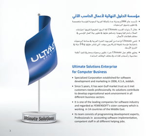 ‫متخ�ص�صة‬‫ؤ�س�سة‬�‫كم‬‫ال�سعودية‬‫العربية‬‫باململكة‬‫جدة‬‫مبدينة‬‫م‬2006 ‫عام‬ ‫أ�س�ست‬�‫ت‬ 	•
.‫الربجميات‬‫وت�سويق‬‫تطوير‬‫يف‬
‫احتياجات‬‫لتلبيتها‬‫اخلليجية‬‫ال�سوق‬‫ثقة‬Ultimate ‫اكت�سبت‬‫�سنوات‬5 ‫خالل‬ 	•
‫يف‬‫ؤ�س�سي‬�‫امل‬‫العمل‬‫بيئة‬‫تطوير‬‫يف‬‫حلولها‬‫وت�ساهم‬،‫ومهنية‬‫باحرتافية‬‫العمالء‬
.‫أعمال‬‫ل‬‫ا‬‫قطاعات‬‫خمتلف‬
‫الربجميات‬‫�صناعة‬‫يف‬‫العربية‬‫اخلربة‬‫بيوت‬‫أهم‬�‫من‬‫لواحدة‬Ultimate ‫تنتمي‬ 	•
‫يف‬‫دولة‬14‫يف‬‫حلولها‬‫تنت�شر‬‫التي‬،‫�سوفت‬‫مين‬‫ل�شركة‬‫�شقيقة‬‫ؤ�س�سة‬�‫م‬‫باعتبارها‬
.‫أو�سط‬‫ل‬‫ا‬‫ال�شرق‬
‫أنظمة‬�‫تنفيذ‬‫وحمرتيف‬‫برجميات‬‫تطوير‬‫خرباء‬Ultimate ‫عمل‬ ‫طاقم‬ ‫يحتوي‬ 	•
.‫امل�ساعدة‬‫الوظائف‬‫خمتلف‬ ‫يف‬‫كفاءات‬‫أ�صحاب‬�‫و‬،‫حما�سبية‬
•	 Specialized Corporation established for software
development and marketing in 2006, K.S.A, Jeddah.
•	 Since 5 years, It has won Gulf market trust as it met
customers needs professionally. Its solutions contribute
to develop organizational work environment in all
different business sectors.
•	 It is one of the leading companies for software industry
and regarded as YEMENSOFT’s sister company which is
working  in 14 countries of the Middle East.
•	 Its team consists of programming development experts,
Professionals in  accounting software implementation,
competent staff in all different helping jobs.
‫اآللي‬ ‫الحاسب‬ ‫ألعمال‬ ‫النهائية‬ ‫الحلول‬ ‫مؤسسة‬
Ultimate Solutions Enterprise
for Computer Business
3
 