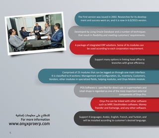 Comprised of 25 modules that can be logged on through one main interface.
It is classiﬁed to 8 sections: Management and Conﬁguration, GL, Inventory, Customers,
Vendors, other modules in specialized ﬁelds, helping modules, and Onyx Mobile module.
Support 4 languages: Arabic, English, French, and Turkish; and
will be installed according to customer's desired language.
Onyx Pro can be linked with other software
such as MRP, Stockholders software, Money
Transfer and Exchange, and any other software.
A package of integrated ERP solutions. Some of its modules can
be used according to each corporation requirement.
The First version was issued in 2002. Researches for its develop-
ment and success went on, and it is now in 6.0/2015 version.
Support many options in linking head oﬃce to
branches with great eﬃciency.
Developed by using Oracle Database and a number of techniques
that result in ﬂexibility and meeting customers' requirements.
POS Software is speciﬁed for direct sale in supermarkets and
retail shops is regarded as one of the most important external
components of Onyx Pro.
‫إضافية‬ ‫معلومات‬ ‫على‬ ‫لالطالع‬
For more information
www.onyxproerp.com
5
 