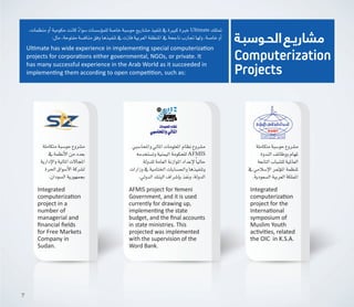 ‫الحـوسبـة‬‫مشاريـع‬
Computerization
Projects
،‫منظمات‬‫أو‬�‫حكومية‬‫كانت‬ ً‫ء‬‫�سوا‬‫ؤ�س�سات‬�‫للم‬‫خا�صة‬‫حو�سبة‬‫م�شاريع‬‫تنفيذ‬‫يف‬‫كبرية‬‫خربة‬Ultimate ‫متتلك‬
:‫مثل‬،‫مفتوحة‬‫مناف�سة‬‫وفق‬‫تنفيذها‬‫يف‬‫فازت‬‫العربية‬‫املنطقة‬‫يف‬‫ناجحة‬‫جتارب‬‫ولها‬،‫خا�صة‬‫أو‬�
Ultimate has wide experience in implementing special computerization
projects for corporations either governmental, NGOs, or private. It
has many successful experience in the Arab World as it succeeded in
implementing them according to open competition, such as:
Integrated
computerization
project in a
number of
managerial and
financial fields
for Free Markets
Company in
Sudan.
‫متكاملة‬‫حو�سبة‬‫م�شروع‬
‫يف‬ ‫أنظمة‬‫ل‬‫ا‬‫من‬‫بعدد‬
‫إدارية‬‫ل‬‫وا‬‫املالية‬‫املجاالت‬
‫احلرة‬‫أ�سواق‬‫ل‬‫ا‬‫ل�شركة‬
.‫ال�سودان‬‫بجمهورية‬
‫متكاملة‬‫حو�سبة‬‫م�شروع‬
‫الندوة‬‫ووظائف‬‫ملهام‬
‫التابعة‬‫لل�شباب‬‫العاملية‬
‫يف‬‫إ�سالمي‬‫ل‬‫ا‬‫ؤمتر‬�‫امل‬‫ملنظمة‬
.‫ال�سعودية‬‫العربية‬‫اململكة‬
Integrated
computerization
project for the
International
symposium of  
Muslim Youth
activities, related
the OIC  in K.S.A.
‫واملحا�سبي‬‫املايل‬‫املعلومات‬‫نظام‬‫م�شروع‬
‫وت�ستخدمه‬‫اليمنية‬‫للحكومة‬AFMIS
‫للدولة‬‫العامة‬‫املوازنة‬‫إعداد‬‫ل‬ ً‫ا‬‫حالي‬
‫وزارات‬‫يف‬‫اخلتامية‬‫واحل�سابات‬‫وتنفيذها‬
.‫الدويل‬‫البنك‬‫إ�شراف‬�‫ب‬‫ونفذ‬،‫الدولة‬
AFMIS project for Yemeni
Government, and it is used
currently for drawing up,
implementing the state
budget, and the final accounts
in state ministries. This
projected was implemented
with the supervision of the
Word Bank.
7
 