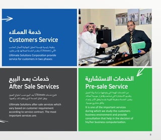 ‫العميل‬‫بيئة‬‫درا�سة‬‫فيها‬‫يتم‬‫التي‬‫املهمة‬‫اخلدمات‬‫من‬
،‫أعماله‬�‫حو�سبة‬‫قرار‬‫يف‬‫ت�ساعده‬‫التي‬‫اال�ست�شارة‬‫وتقدمي‬
‫إعداد‬�‫ب‬‫أمر‬‫ل‬‫ا‬‫يتعلق‬‫عندما‬‫القيمة‬‫مدفوعة‬‫اخلدمة‬‫وتعترب‬
.‫حو�سبة‬‫م�شاريع‬‫وثائق‬
It is one of the important services
during which we study the customers
business environment and provide
consultation that help in the decision of
his/her business computerization.
‫االستشارية‬ ‫الخدمات‬
Pre-sale Service
‫العميل‬‫احتياج‬‫ح�سب‬‫البيع‬‫بعد‬Ultimate ‫خدمات‬‫تتنوع‬
:‫أهمها‬�‫و‬،‫ذلك‬‫ينظم‬‫الذي‬‫اخلدمة‬‫اتفاق‬‫ووفق‬
Ultimate Solutions after sale services which
vary based on customer requirement
according to service contract. The most
important services are:
‫البيع‬ ‫بعـد‬ ‫خدمات‬
After Sale Services
‫احلا�سب‬‫أعمال‬‫ل‬‫النهائية‬‫احللول‬‫ؤ�س�سة‬�‫مل‬‫رئي�سية‬‫وظيفة‬
:‫مرحلتني‬‫يف‬ ‫لعمالئها‬‫اخلدمة‬‫وتقدم‬)Ultimate(‫آيل‬‫ل‬‫ا‬
Ultimate Solutions Corporation provide
service for customers in two phases:
‫العمـالء‬ ‫خدمة‬
Customers Service
8
 