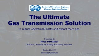 © Rooz Parhizkar
 gastec.au@outlook.com
 0403 003 128
The Ultimate
Gas Transmission Solution
to reduce operational costs and export more gas!
Presented by
Rooz Parhizkar
Process / Pipeline / Rotating Machinery Engineer
October 20, 2015
Woodside Auditorium
ENT-PS-06-00
 