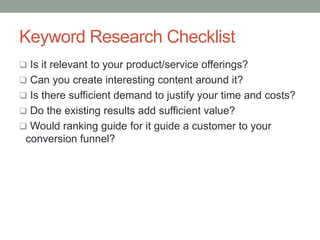 Keyword Research Checklist
 Is it relevant to your product/service offerings?
 Can you create interesting content around it?
 Is there sufficient demand to justify your time and costs?
 Do the existing results add sufficient value?
 Would ranking guide for it guide a customer to your
conversion funnel?
 