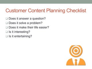 Customer Content Planning Checklist
 Does it answer a question?
 Does it solve a problem?
 Does it make their life easier?
 Is it interesting?
 Is it entertaining?
 