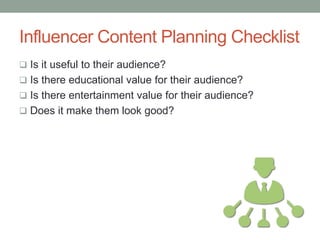 Influencer Content Planning Checklist
 Is it useful to their audience?
 Is there educational value for their audience?
 Is there entertainment value for their audience?
 Does it make them look good?
 