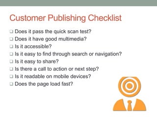 Customer Publishing Checklist
 Does it pass the quick scan test?
 Does it have good multimedia?
 Is it accessible?
 Is it easy to find through search or navigation?
 Is it easy to share?
 Is there a call to action or next step?
 Is it readable on mobile devices?
 Does the page load fast?
 